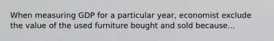 When measuring GDP for a particular year, economist exclude the value of the used furniture bought and sold because...