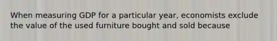 When measuring GDP for a particular year, economists exclude the value of the used furniture bought and sold because