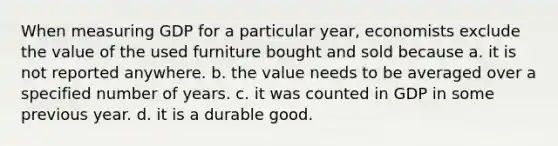 When measuring GDP for a particular year, economists exclude the value of the used furniture bought and sold because a. it is not reported anywhere. b. the value needs to be averaged over a specified number of years. c. it was counted in GDP in some previous year. d. it is a durable good.