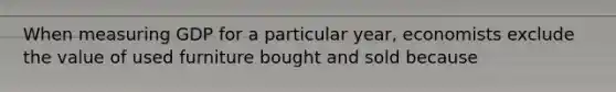 When measuring GDP for a particular year, economists exclude the value of used furniture bought and sold because