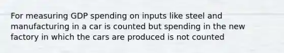 For measuring GDP spending on inputs like steel and manufacturing in a car is counted but spending in the new factory in which the cars are produced is not counted