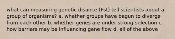 what can measuring genetic disance (Fst) tell scientists about a group of organisms? a. whether groups have begun to diverge from each other b. whether genes are under strong selection c. how barriers may be influencing gene flow d. all of the above