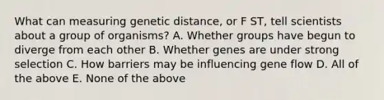 What can measuring genetic distance, or F ST, tell scientists about a group of organisms? A. Whether groups have begun to diverge from each other B. Whether genes are under strong selection C. How barriers may be influencing gene flow D. All of the above E. None of the above