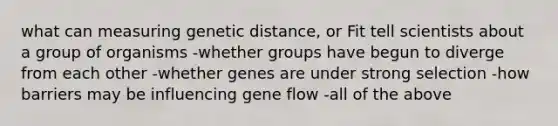 what can measuring genetic distance, or Fit tell scientists about a group of organisms -whether groups have begun to diverge from each other -whether genes are under strong selection -how barriers may be influencing gene flow -all of the above