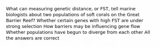 What can measuring genetic distance, or FST, tell marine biologists about two populations of soft corals on the Great Barrier Reef? Whether certain genes with high FST are under strong selection How barriers may be influencing gene flow Whether populations have begun to diverge from each other All the answers are correct