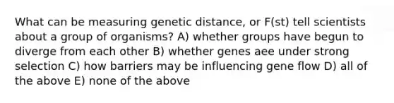 What can be measuring genetic distance, or F(st) tell scientists about a group of organisms? A) whether groups have begun to diverge from each other B) whether genes aee under strong selection C) how barriers may be influencing gene flow D) all of the above E) none of the above