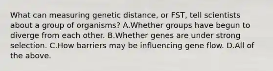 What can measuring genetic distance, or FST, tell scientists about a group of organisms? A.Whether groups have begun to diverge from each other. B.Whether genes are under strong selection. C.How barriers may be influencing gene flow. D.All of the above.