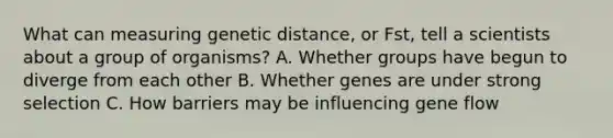 What can measuring genetic distance, or Fst, tell a scientists about a group of organisms? A. Whether groups have begun to diverge from each other B. Whether genes are under strong selection C. How barriers may be influencing gene flow