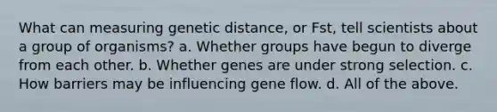 What can measuring genetic distance, or Fst, tell scientists about a group of organisms? a. Whether groups have begun to diverge from each other. b. Whether genes are under strong selection. c. How barriers may be influencing gene flow. d. All of the above.