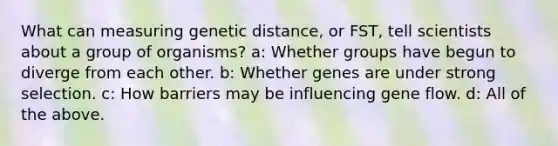 What can measuring genetic distance, or FST, tell scientists about a group of organisms? a: Whether groups have begun to diverge from each other. b: Whether genes are under strong selection. c: How barriers may be influencing gene flow. d: All of the above.