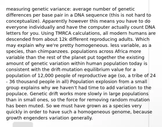 measuring genetic variance: average number of genetic differences per base pair in a DNA sequence (this is not hard to conceptualize). Apparently however this means you have to do everyone individually and have the computer actually count DNA letters for you. Using TMRCA calculations, all modern humans are descended from about 12k different reproducing adults. Which may explain why we're pretty homogeneous. less variable, as a species, than chimpanzees. populations across Africa more variable than the rest of the planet put together the existing amount of genetic variation within human population today is consistent with the drift-mutation equilibrium value for a population of 12,000 people of reproductive age (so, a tribe of 24 - 36 thousand people in all) Population explosion from a small group explains why we haven't had time to add variation to the populace. Genetic drift works more slowly in large populations than in small ones, so the force for removing random mutation has been muted. So we must have grown as a species very quickly in order to have such a homogeneous genome, because growth engenders variation generally.