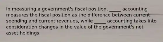 In measuring a government's fiscal position, _____ accounting measures the fiscal position as the difference between current spending and current revenues, while _____ accounting takes into consideration changes in the value of the government's net asset holdings.