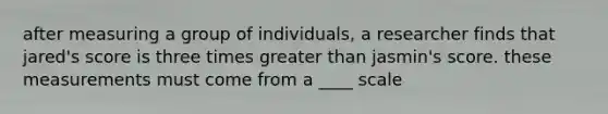 after measuring a group of individuals, a researcher finds that jared's score is three times greater than jasmin's score. these measurements must come from a ____ scale