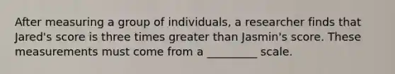 After measuring a group of individuals, a researcher finds that Jared's score is three times greater than Jasmin's score. These measurements must come from a _________ scale.