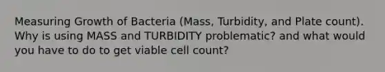 Measuring Growth of Bacteria (Mass, Turbidity, and Plate count). Why is using MASS and TURBIDITY problematic? and what would you have to do to get viable cell count?