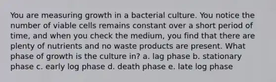 You are measuring growth in a bacterial culture. You notice the number of viable cells remains constant over a short period of time, and when you check the medium, you find that there are plenty of nutrients and no waste products are present. What phase of growth is the culture in? a. lag phase b. stationary phase c. early log phase d. death phase e. late log phase