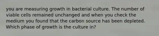 you are measuring growth in bacterial culture. The number of viable cells remained unchanged and when you check the medium you found that the carbon source has been depleted. Which phase of growth is the culture in?