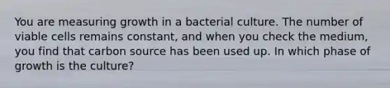 You are measuring growth in a bacterial culture. The number of viable cells remains constant, and when you check the medium, you find that carbon source has been used up. In which phase of growth is the culture?