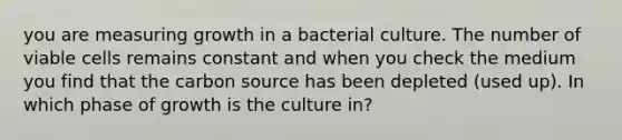 you are measuring growth in a bacterial culture. The number of viable cells remains constant and when you check the medium you find that the carbon source has been depleted (used up). In which phase of growth is the culture in?