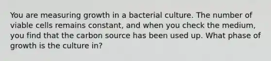 You are measuring growth in a bacterial culture. The number of viable cells remains constant, and when you check the medium, you find that the carbon source has been used up. What phase of growth is the culture in?