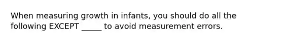 When measuring growth in infants, you should do all the following EXCEPT _____ to avoid measurement errors.