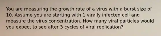 You are measuring the growth rate of a virus with a burst size of 10. Assume you are starting with 1 virally infected cell and measure the virus concentration. How many viral particles would you expect to see after 3 cycles of viral replication?