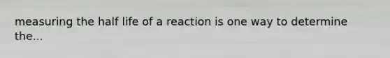 measuring the half life of a reaction is one way to determine the...