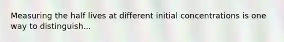 Measuring the half lives at different initial concentrations is one way to distinguish...