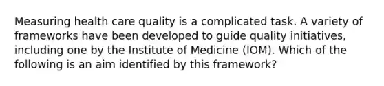 Measuring health care quality is a complicated task. A variety of frameworks have been developed to guide quality initiatives, including one by the Institute of Medicine (IOM). Which of the following is an aim identified by this framework?