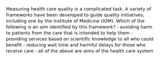 Measuring health care quality is a complicated task. A variety of frameworks have been developed to guide quality initiatives, including one by the Institute of Medicine (IOM). Which of the following is an aim identified by this framework? - avoiding harm to patients from the care that is intended to help them - providing services based on scientific knowledge to all who could benefit - reducing wait time and harmful delays for those who receive care - all of the above are aims of the health care system