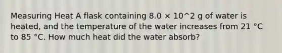 Measuring Heat A flask containing 8.0 × 10^2 g of water is heated, and the temperature of the water increases from 21 °C to 85 °C. How much heat did the water absorb?