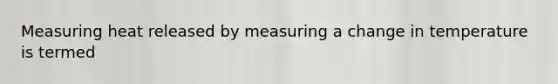 Measuring heat released by measuring a change in temperature is termed