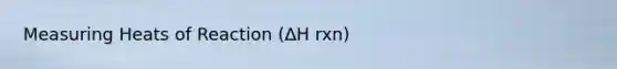 Measuring Heats of Reaction (ΔH rxn)