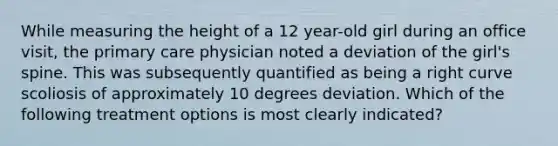 While measuring the height of a 12 year-old girl during an office visit, the primary care physician noted a deviation of the girl's spine. This was subsequently quantified as being a right curve scoliosis of approximately 10 degrees deviation. Which of the following treatment options is most clearly indicated?