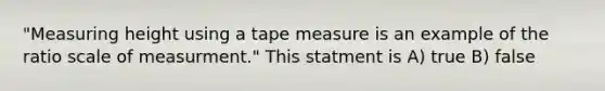 "Measuring height using a tape measure is an example of the ratio scale of measurment." This statment is A) true B) false