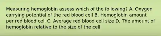 Measuring hemoglobin assess which of the following? A. Oxygen carrying potential of the red blood cell B. Hemoglobin amount per red blood cell C. Average red blood cell size D. The amount of hemoglobin relative to the size of the cell