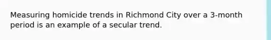 Measuring homicide trends in Richmond City over a 3-month period is an example of a secular trend.