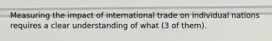 Measuring the impact of international trade on individual nations requires a clear understanding of what (3 of them).