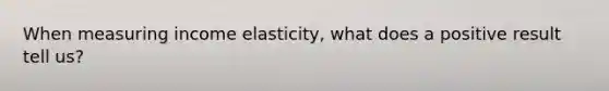 When measuring income elasticity, what does a positive result tell us?