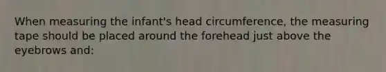 When measuring the infant's head circumference, the measuring tape should be placed around the forehead just above the eyebrows and: