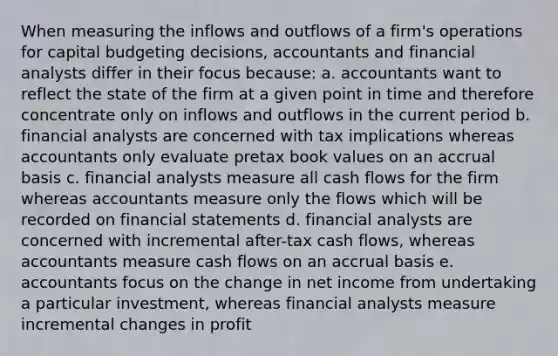 When measuring the inflows and outflows of a firm's operations for capital budgeting decisions, accountants and financial analysts differ in their focus because: a. accountants want to reflect the state of the firm at a given point in time and therefore concentrate only on inflows and outflows in the current period b. financial analysts are concerned with tax implications whereas accountants only evaluate pretax book values on an accrual basis c. financial analysts measure all cash flows for the firm whereas accountants measure only the flows which will be recorded on financial statements d. financial analysts are concerned with incremental after-tax cash flows, whereas accountants measure cash flows on an accrual basis e. accountants focus on the change in net income from undertaking a particular investment, whereas financial analysts measure incremental changes in profit