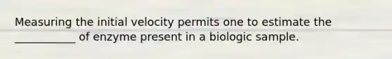 Measuring the initial velocity permits one to estimate the ___________ of enzyme present in a biologic sample.