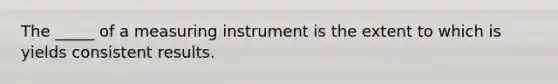 The _____ of a measuring instrument is the extent to which is yields consistent results.