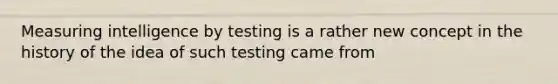 Measuring intelligence by testing is a rather new concept in the history of the idea of such testing came from