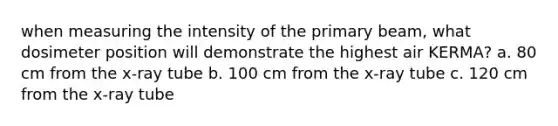 when measuring the intensity of the primary beam, what dosimeter position will demonstrate the highest air KERMA? a. 80 cm from the x-ray tube b. 100 cm from the x-ray tube c. 120 cm from the x-ray tube