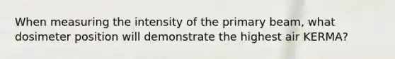 When measuring the intensity of the primary beam, what dosimeter position will demonstrate the highest air KERMA?