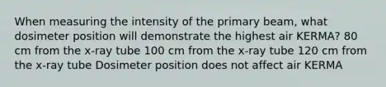 When measuring the intensity of the primary beam, what dosimeter position will demonstrate the highest air KERMA? 80 cm from the x-ray tube 100 cm from the x-ray tube 120 cm from the x-ray tube Dosimeter position does not affect air KERMA