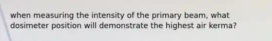 when measuring the intensity of the primary beam, what dosimeter position will demonstrate the highest air kerma?