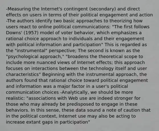 -Measuring the Internet's contingent (secondary) and direct effects on users in terms of their political engagement and action -The authors identify two basic approaches to theorizing how users react to online political communications: "The first follows Downs' (1957) model of voter behavior, which emphasizes a rational choice approach to individuals and their engagement with political information and participation" This is regarded as the "instrumental" perspective; The second is known as the "psychological approach," "broadens the theoretical scope to include more nuanced views of Internet effects; this approach focuses on interactions between the technology itself and user characteristics" Beginning with the instrumental approach, the authors found that rational choice toward political engagement and information was a major factor in a user's political communication choices -Analytically, we should be more realistic: "associations with Web use are indeed stronger for those who may already be predisposed to engage in these behaviors. In this sense, these data sound a note of caution that in the political context, Internet use may also be acting to increase extant gaps in participation"