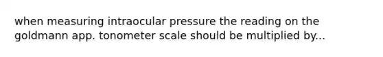 when measuring intraocular pressure the reading on the goldmann app. tonometer scale should be multiplied by...